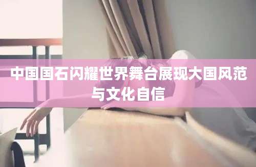 中国国石闪耀世界舞台展现大国风范与文化自信