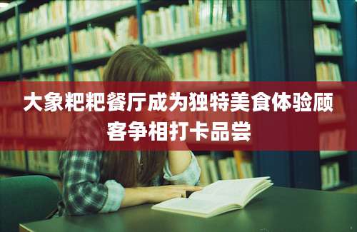 大象粑粑餐厅成为独特美食体验顾客争相打卡品尝