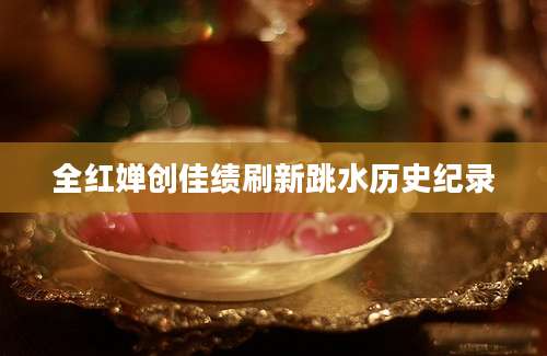 全红婵创佳绩刷新跳水历史纪录