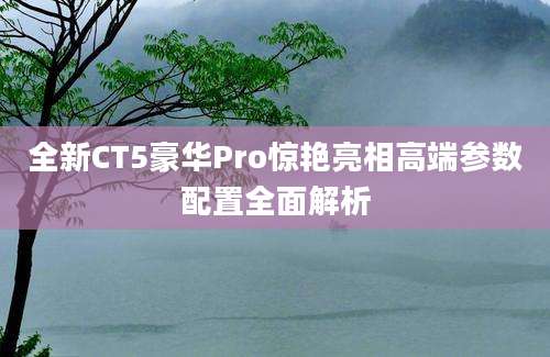 全新CT5豪华Pro惊艳亮相高端参数配置全面解析
