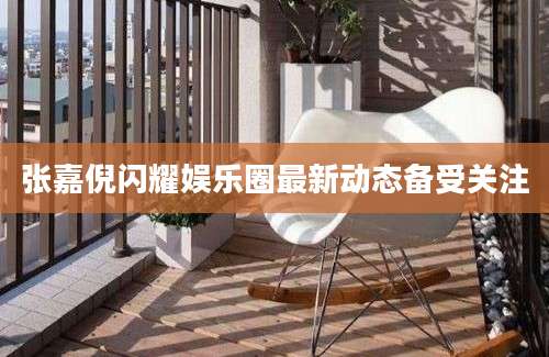 张嘉倪闪耀娱乐圈最新动态备受关注