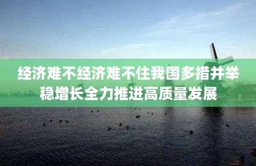 经济难不经济难不住我国多措并举稳增长全力推进高质量发展