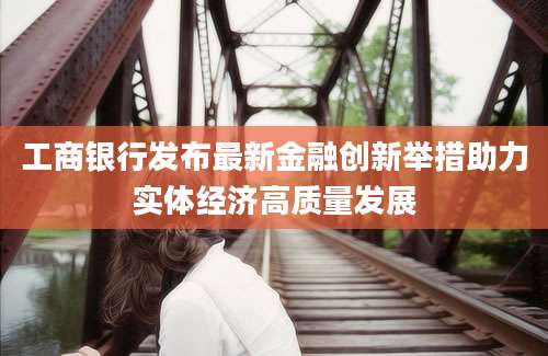 工商银行发布最新金融创新举措助力实体经济高质量发展