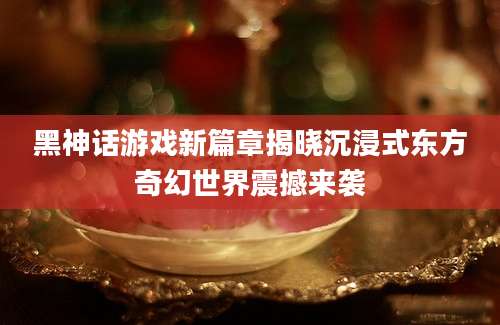 黑神话游戏新篇章揭晓沉浸式东方奇幻世界震撼来袭