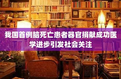 我国首例脑死亡患者器官捐献成功医学进步引发社会关注