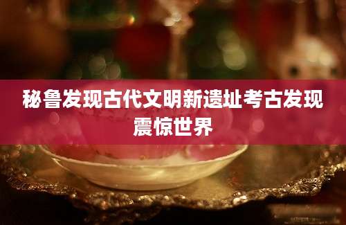 秘鲁发现古代文明新遗址考古发现震惊世界