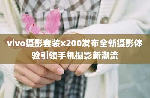 vivo摄影套装x200发布全新摄影体验引领手机摄影新潮流