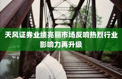 天风证券业绩亮丽市场反响热烈行业影响力再升级