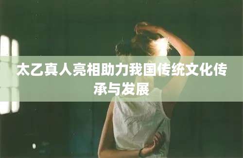 太乙真人亮相助力我国传统文化传承与发展