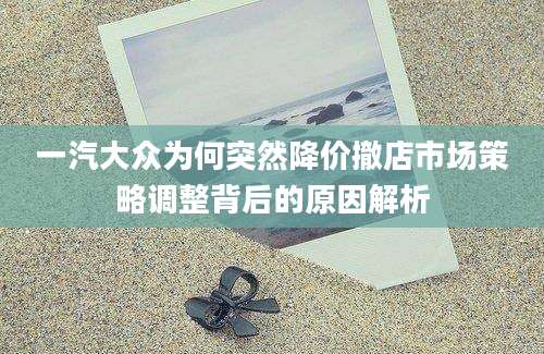 一汽大众为何突然降价撤店市场策略调整背后的原因解析