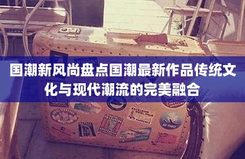 国潮新风尚盘点国潮最新作品传统文化与现代潮流的完美融合