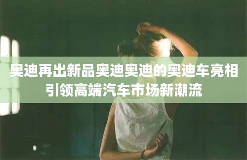 奥迪再出新品奥迪奥迪的奥迪车亮相引领高端汽车市场新潮流