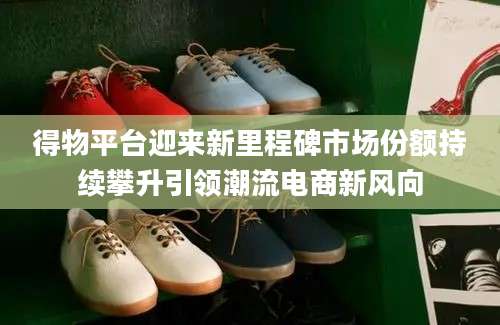 得物平台迎来新里程碑市场份额持续攀升引领潮流电商新风向