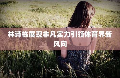 林诗栋展现非凡实力引领体育界新风向