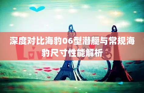 深度对比海豹06型潜艇与常规海豹尺寸性能解析