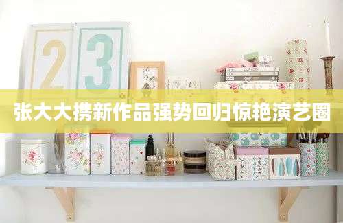 张大大携新作品强势回归惊艳演艺圈