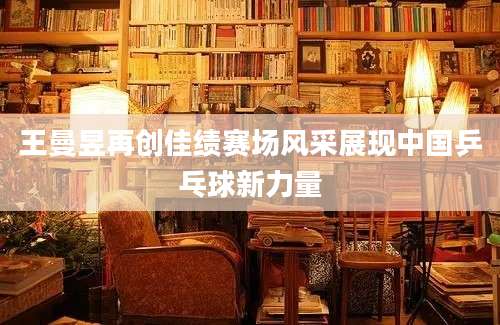 王曼昱再创佳绩赛场风采展现中国乒乓球新力量