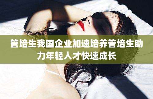 管培生我国企业加速培养管培生助力年轻人才快速成长