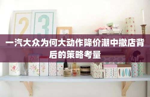 一汽大众为何大动作降价潮中撤店背后的策略考量