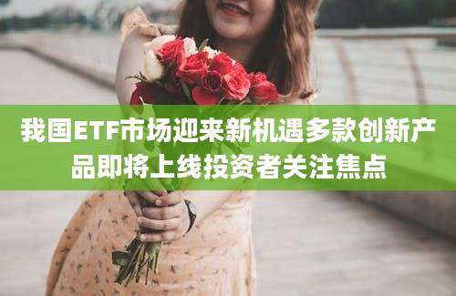 我国ETF市场迎来新机遇多款创新产品即将上线投资者关注焦点