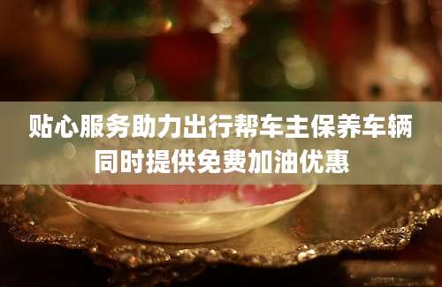 贴心服务助力出行帮车主保养车辆同时提供免费加油优惠