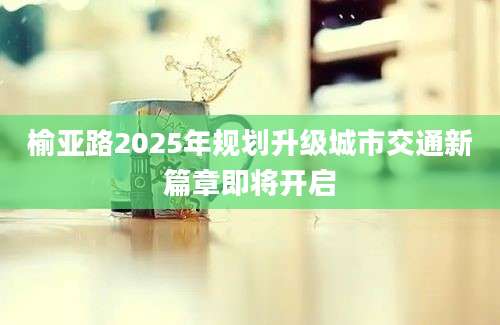 榆亚路2025年规划升级城市交通新篇章即将开启