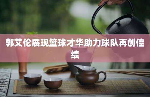 郭艾伦展现篮球才华助力球队再创佳绩