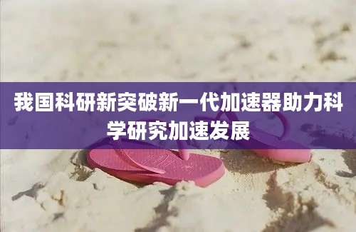 我国科研新突破新一代加速器助力科学研究加速发展
