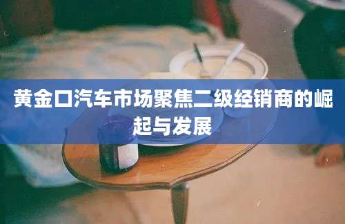 黄金口汽车市场聚焦二级经销商的崛起与发展