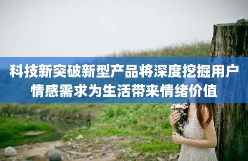 科技新突破新型产品将深度挖掘用户情感需求为生活带来情绪价值
