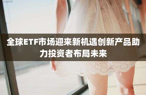 全球ETF市场迎来新机遇创新产品助力投资者布局未来