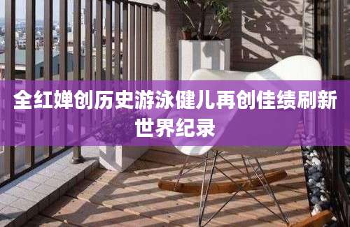 全红婵创历史游泳健儿再创佳绩刷新世界纪录