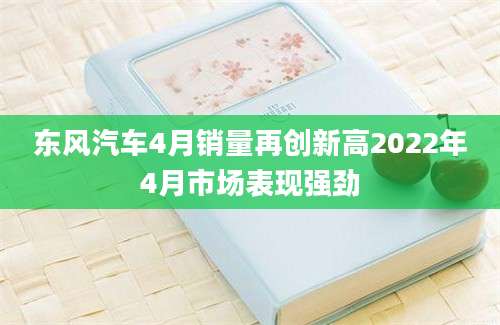 东风汽车4月销量再创新高2022年4月市场表现强劲