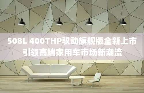 508L 400THP驭动旗舰版全新上市引领高端家用车市场新潮流
