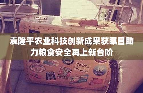 袁隆平农业科技创新成果获瞩目助力粮食安全再上新台阶