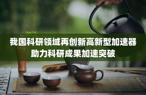 我国科研领域再创新高新型加速器助力科研成果加速突破