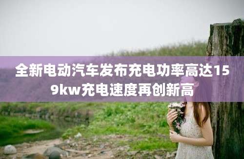 全新电动汽车发布充电功率高达159kw充电速度再创新高