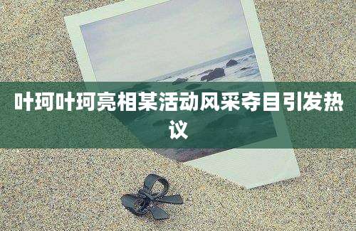叶珂叶珂亮相某活动风采夺目引发热议
