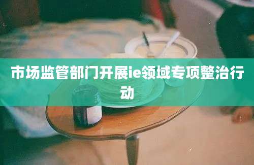 市场监管部门开展ie领域专项整治行动