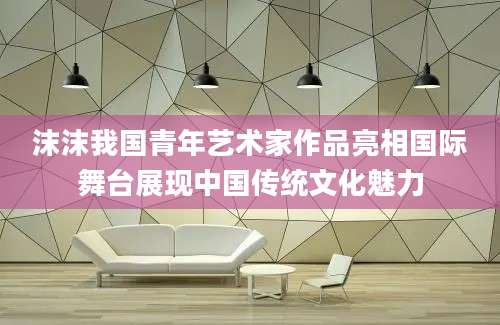 沫沫我国青年艺术家作品亮相国际舞台展现中国传统文化魅力
