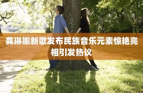 龚琳娜新歌发布民族音乐元素惊艳亮相引发热议