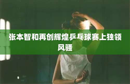 张本智和再创辉煌乒乓球赛上独领风骚