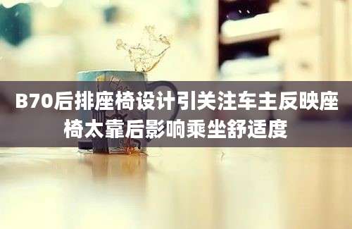 B70后排座椅设计引关注车主反映座椅太靠后影响乘坐舒适度