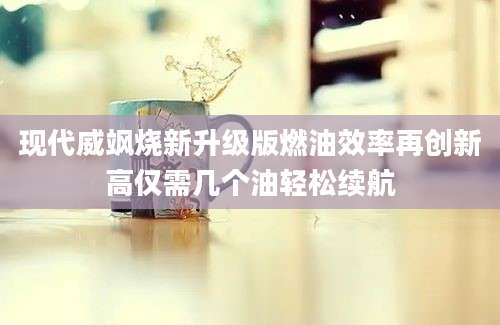 现代威飒烧新升级版燃油效率再创新高仅需几个油轻松续航