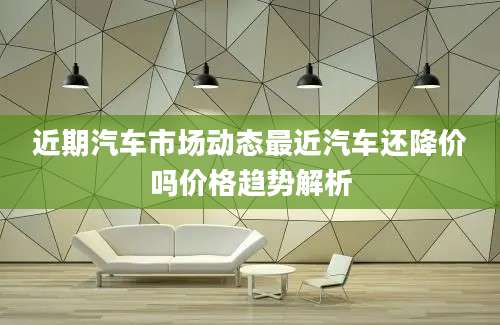 近期汽车市场动态最近汽车还降价吗价格趋势解析