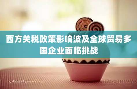 西方关税政策影响波及全球贸易多国企业面临挑战