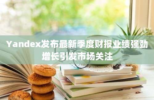 Yandex发布最新季度财报业绩强劲增长引发市场关注