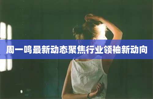 周一鸣最新动态聚焦行业领袖新动向