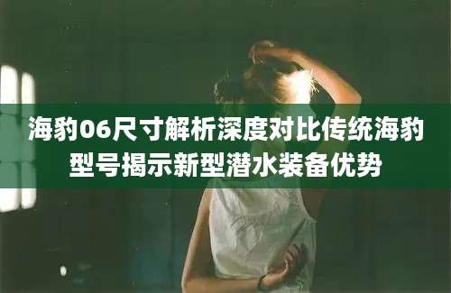 海豹06尺寸解析深度对比传统海豹型号揭示新型潜水装备优势