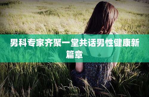 男科专家齐聚一堂共话男性健康新篇章